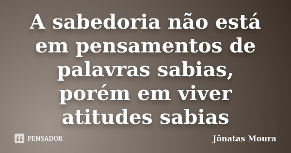 A sabedoria não está em pensamentos de palavras sabias, porém em viver atitudes sabias... Frase de Jônatas Moura.