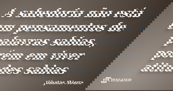A sabedoria não está em pensamentos de palavras sabias, porém em viver atitudes sabias... Frase de Jônatas Moura.