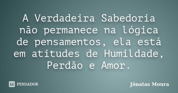 A Verdadeira Sabedoria não permanece na lógica de pensamentos, ela está em atitudes de Humildade, Perdão e Amor.... Frase de Jônatas Moura.