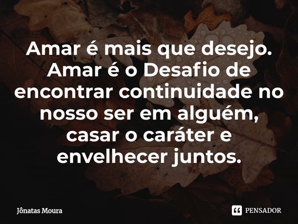 ⁠Amar é mais que desejo. Amar é o Desafio de encontrar continuidade no nosso ser em alguém, casar o caráter e envelhecer juntos.... Frase de Jônatas Moura.