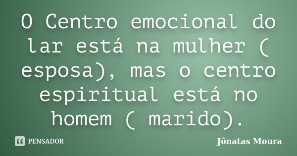 O Centro emocional do lar está na mulher ( esposa), mas o centro espiritual está no homem ( marido).... Frase de Jônatas Moura.