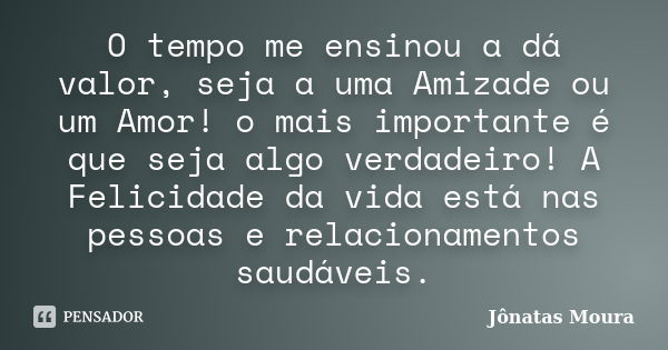 O tempo me ensinou a dá valor, seja a uma Amizade ou um Amor! o mais importante é que seja algo verdadeiro! A Felicidade da vida está nas pessoas e relacionamen... Frase de Jônatas Moura.