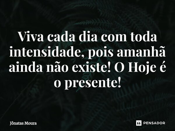 Viva cada dia com toda intensidade, pois amanhã ainda não existe! O Hoje é o presente!... Frase de Jônatas Moura.