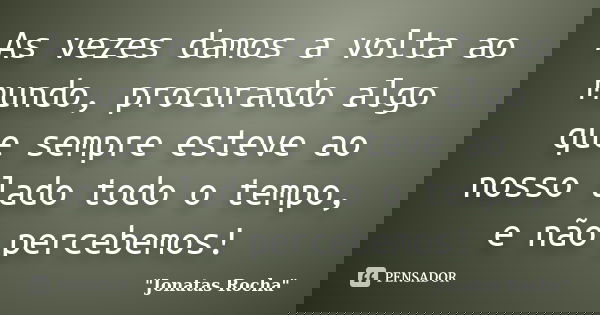 As vezes damos a volta ao mundo, procurando algo que sempre esteve ao nosso lado todo o tempo, e não percebemos!... Frase de 
