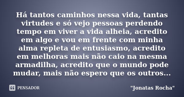 Há tantos caminhos nessa vida, tantas virtudes e só vejo pessoas perdendo tempo em viver a vida alheia, acredito em algo e vou em frente com minha alma repleta ... Frase de jonatas rocha.