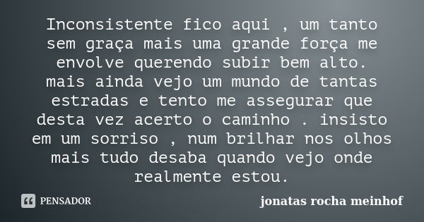 Inconsistente fico aqui , um tanto sem graça mais uma grande força me envolve querendo subir bem alto. mais ainda vejo um mundo de tantas estradas e tento me as... Frase de jonatas rocha meinhof.