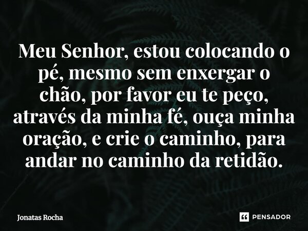 ⁠Meu Senhor, estou colocando o pé, mesmo sem enxergar o chão, por favor eu te peço, através da minha fé, ouça minha oração, e crie o caminho, para andar no cami... Frase de Jonatas Rocha.