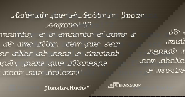 Sabe do que é feito o "para sempre!"? Do encanto, e o encanto é como a muda de uma flor, tem que ser regado nos dias de seca e tratada com dedicação, ... Frase de 