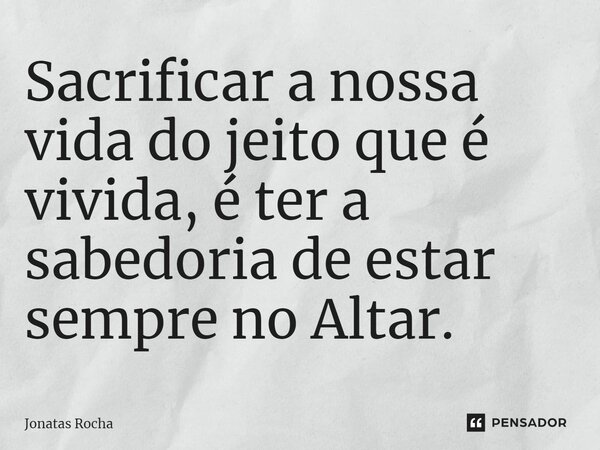 ⁠Sacrificar a nossa vida do jeito que é vivida, é ter a sabedoria de estar sempre no Altar.... Frase de Jonatas Rocha.