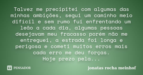 Talvez me precipitei com algumas das minhas ambições, segui um caminho meio difícil e sem rumo fui enfrentando um leão a cada dia, algumas pessoas desejavam meu... Frase de Jonatas Rocha Meinhof.