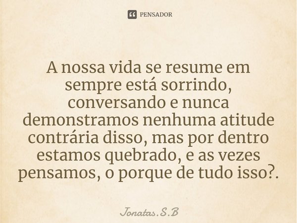 ⁠A nossa vida se resume em sempre está sorrindo, conversando e nunca demonstramos nenhuma atitude contrária disso, mas por dentro estamos quebrado, e as vezes p... Frase de Jonatas.S.B.