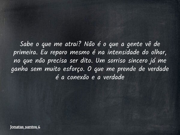 Sabe o que me atrai? Não é o que a gente vê de primeira. Eu reparo mesmo é na intensidade do olhar, no que não precisa ser dito. Um sorriso sincero já me ganha ... Frase de jonatas_santos_4.