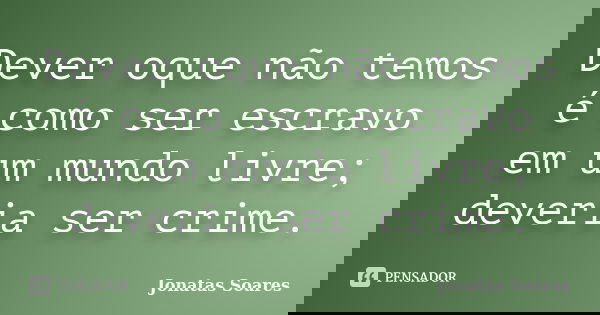 Dever oque não temos é como ser escravo em um mundo livre; deveria ser crime.... Frase de Jonatas Soares.