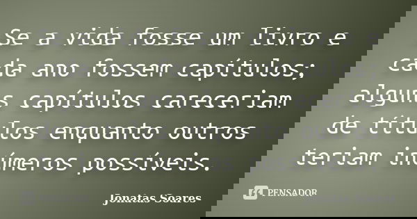 Se a vida fosse um livro e cada ano fossem capítulos; alguns capítulos careceriam de títulos enquanto outros teriam inúmeros possíveis.... Frase de Jonatas Soares.