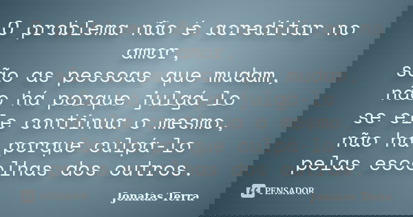 O problema não é acreditar no amor, são as pessoas que mudam, não há porque julgá-lo se ele continua o mesmo, não há porque culpá-lo pelas escolhas dos outros.... Frase de Jonatas Terra.