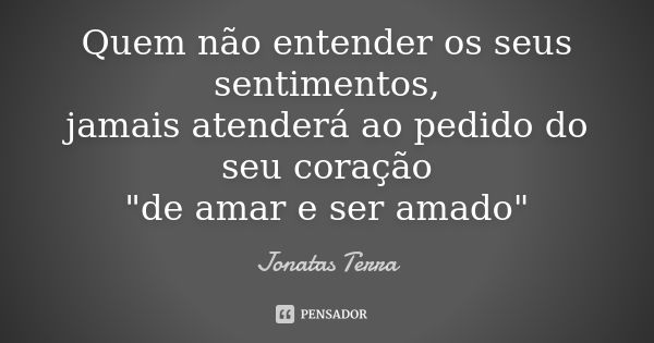 Quem não entender os seus sentimentos,
jamais atenderá ao pedido do seu coração
"de amar e ser amado"... Frase de Jonatas Terra.