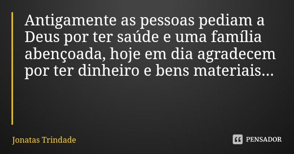 Antigamente as pessoas pediam a Deus por ter saúde e uma família abençoada, hoje em dia agradecem por ter dinheiro e bens materiais...... Frase de Jonatas Trindade.