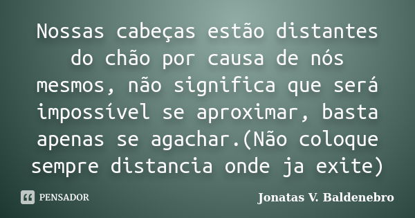 Nossas cabeças estão distantes do chão por causa de nós mesmos, não significa que será impossível se aproximar, basta apenas se agachar.(Não coloque sempre dist... Frase de Jonatas V. Baldenebro.