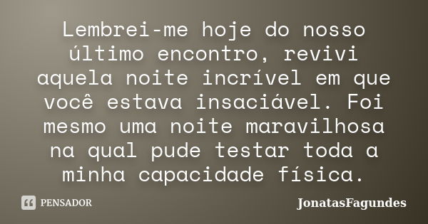 Lembrei-me hoje do nosso último encontro, revivi aquela noite incrível em que você estava insaciável. Foi mesmo uma noite maravilhosa na qual pude testar toda a... Frase de JonatasFagundes.