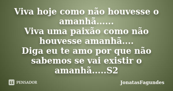 Viva hoje como não houvesse o amanhã...... Viva uma paixão como não houvesse amanhã.... Diga eu te amo por que não sabemos se vai existir o amanhã.....S2... Frase de JonatasFagundes.