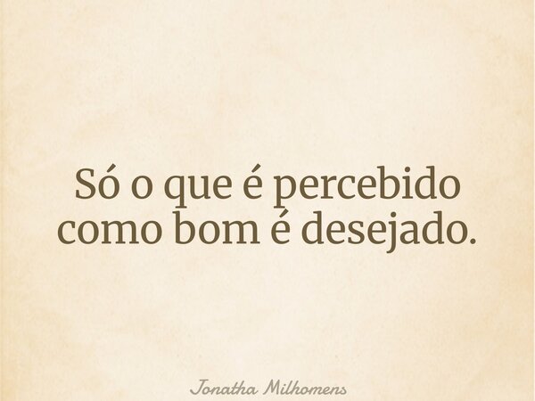 Só o que é percebido como bom é desejado.... Frase de Jonatha Milhomens.