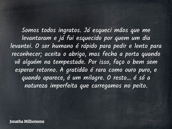 Somos todos ingratos. Já esqueci mãos que me levantaram e já fui esquecido por quem um dia levantei. O ser humano é rápido para pedir e lento para reconhecer; a... Frase de Jonatha Milhomens.