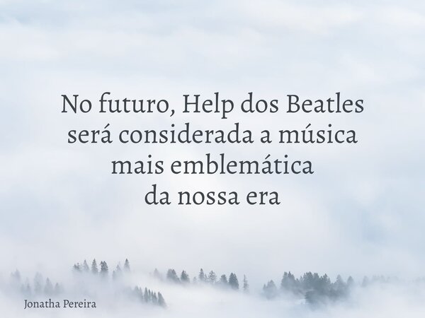 No futuro, Help dos Beatles será considerada a música mais emblemática da nossa era... Frase de Jonatha Pereira.