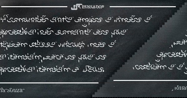 A comunhão entre amigos e irmãos é agradável não somente aos que participam desse vínculo, mas é agradável também para os que os rodeiam e é agradável também a ... Frase de Jonatha Souza.