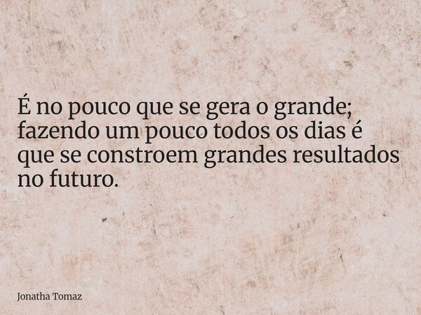 É no pouco que se gera o grande; fazendo um pouco todos os dias é que se constroem grandes resultados no futuro.... Frase de Jonatha Tomaz.