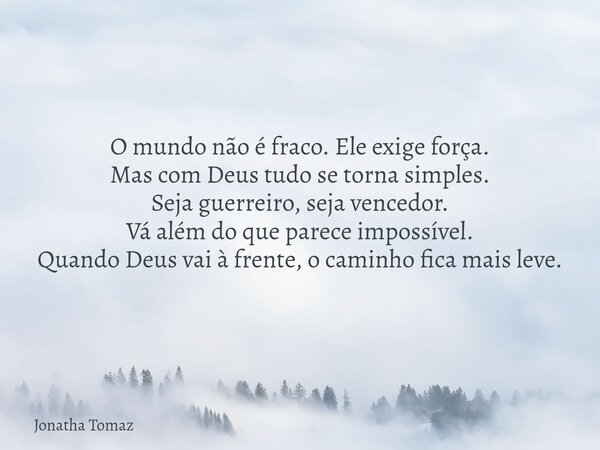 O mundo não é fraco. Ele exige força. Mas com Deus tudo se torna simples. Seja guerreiro, seja vencedor. Vá além do que parece impossível. Quando Deus vai à fre... Frase de Jonatha Tomaz.