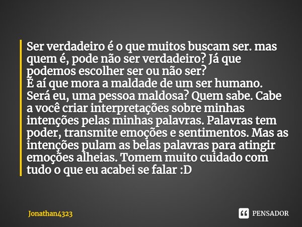 Ser verdadeiro é o que muitos buscam ser. mas quem é, pode não ser verdadeiro? Já que podemos escolher ser ou não ser?
É aí que mora a maldade de um ser humano.... Frase de Jonathan4323.
