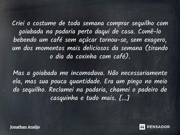 Criei o costume de toda semana comprar sequilho com goiabada na padaria perto daqui de casa. Comê-lo bebendo um café sem açúcar tornou-se, sem exagero, um dos m... Frase de Jonathan Araújo.