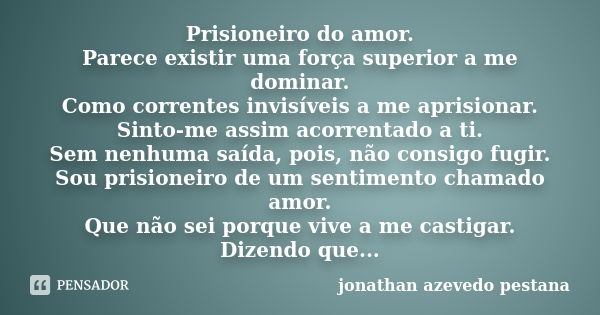 Prisioneiro do amor. Parece existir uma força superior a me dominar. Como correntes invisíveis a me aprisionar. Sinto-me assim acorrentado a ti. Sem nenhuma saí... Frase de jonathan azevedo pestana.