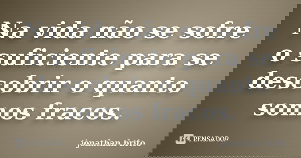 Na vida não se sofre o suficiente para se descobrir o quanto somos fracos.... Frase de jonathan brito.