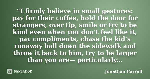 “I firmly believe in small gestures: pay for their coffee, hold the door for strangers, over tip, smile or try to be kind even when you don’t feel like it, pay ... Frase de Jonathan Carroll.