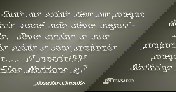 Tudo na vida tem um preço. Mais você não deve segui-lo. Deve criar a sua própria vida e seu próprio preço... O resto??? Nothing Else Matters x)... Frase de Jonathan Carvalho.