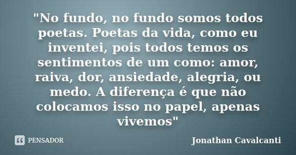 "No fundo, no fundo somos todos poetas. Poetas da vida, como eu inventei, pois todos temos os sentimentos de um como: amor, raiva, dor, ansiedade, alegria,... Frase de Jonathan Cavalcanti.