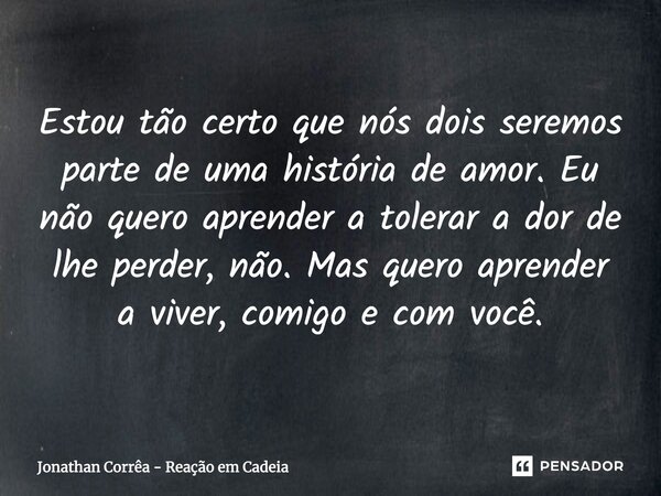 Estou tão certo que nós dois seremos parte de uma história de amor. Eu não quero aprender a tolerar a dor de lhe perder, não. Mas quero aprender a viver, comigo... Frase de Jonathan Corrêa - Reação em Cadeia.