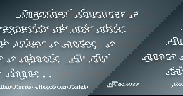 Imaginei loucuras a respeito de nós dois. Pude viver o antes, o agora e o depois. Eu fui tão longe...... Frase de Jonathan Corrêa - Reação em Cadeia.