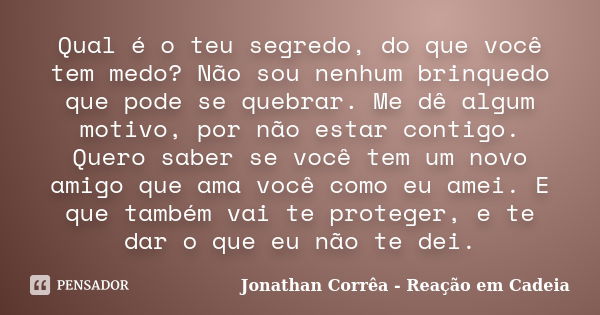 Qual é o teu segredo, do que você tem medo? Não sou nenhum brinquedo que pode se quebrar. Me dê algum motivo, por não estar contigo. Quero saber se você tem um ... Frase de Jonathan Corrêa - Reação em Cadeia.