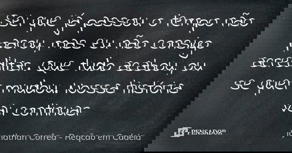 Sei que já passou o tempo não parou, mas eu não consigo acreditar. Que tudo acabou, ou se quer mudou. Nossa história vai continuar... Frase de Jonathan Corrêa - Reação em Cadeia.