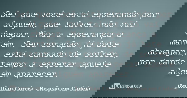 Sei que você está esperando por alguém, que talvez não vai chegar. Mas a esperança a mantém. Seu coração já bate devagar, está cansado de sofrer, por tanto temp... Frase de Jonathan Corrêa - Reação em Cadeia.