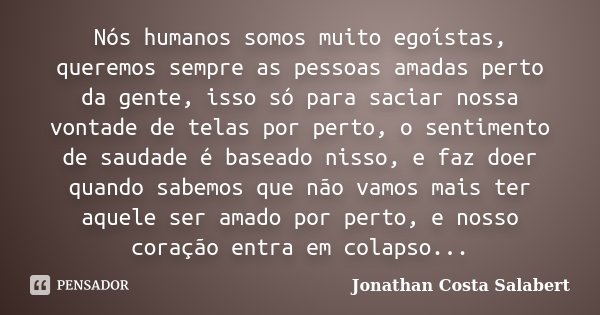 Nós humanos somos muito egoístas, queremos sempre as pessoas amadas perto da gente, isso só para saciar nossa vontade de telas por perto, o sentimento de saudad... Frase de Jonathan Costa Salabert.