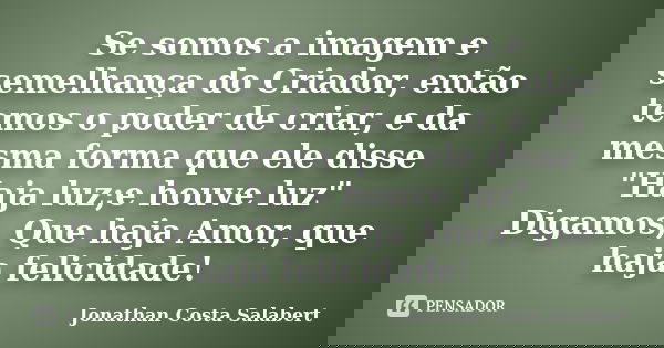 Se somos a imagem e semelhança do Criador, então temos o poder de criar, e da mesma forma que ele disse "Haja luz;e houve luz" Digamos, Que haja Amor, q... Frase de Jonathan Costa Salabert.