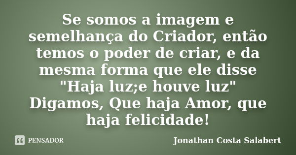 Se somos a imagem e semelhança do Criador, então temos o poder de criar, e da mesma forma que ele disse "Haja luz;e houve luz" Digamos, Que haja Amor, q... Frase de Jonathan Costa Salabert.