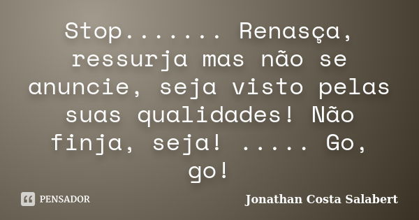 Stop....... Renasça, ressurja mas não se anuncie, seja visto pelas suas qualidades! Não finja, seja! ..... Go, go!... Frase de Jonathan Costa Salabert.