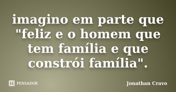 imagino em parte que "feliz e o homem que tem família e que constrói família".... Frase de Jonathan Cravo.