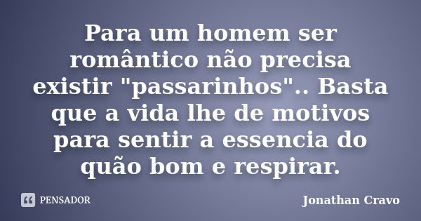 Para um homem ser romântico não precisa existir "passarinhos".. Basta que a vida lhe de motivos para sentir a essencia do quão bom e respirar.... Frase de Jonathan Cravo.