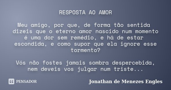 RESPOSTA AO AMOR Meu amigo, por que, de forma tão sentida dizeis que o eterno amor nascido num momento é uma dor sem remédio, e há de estar escondida, e como su... Frase de Jonathan de Menezes Engles.