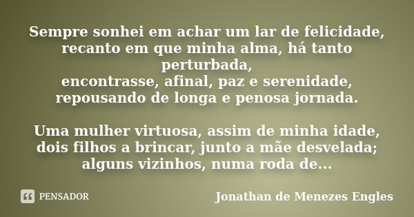 Sempre sonhei em achar um lar de felicidade, recanto em que minha alma, há tanto perturbada, encontrasse, afinal, paz e serenidade, repousando de longa e penosa... Frase de Jonathan de Menezes Engles.